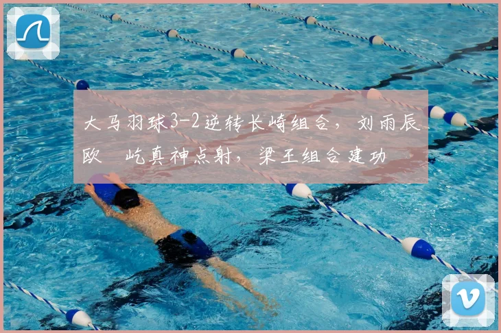 大马羽球3-2逆转长崎组合，刘雨辰欧烜屹真神点射，梁王组合建功