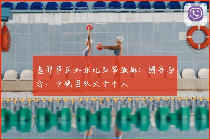 基耶萨获加尔比亚蒂激励：摒弃杂念，今晚团队大于个人