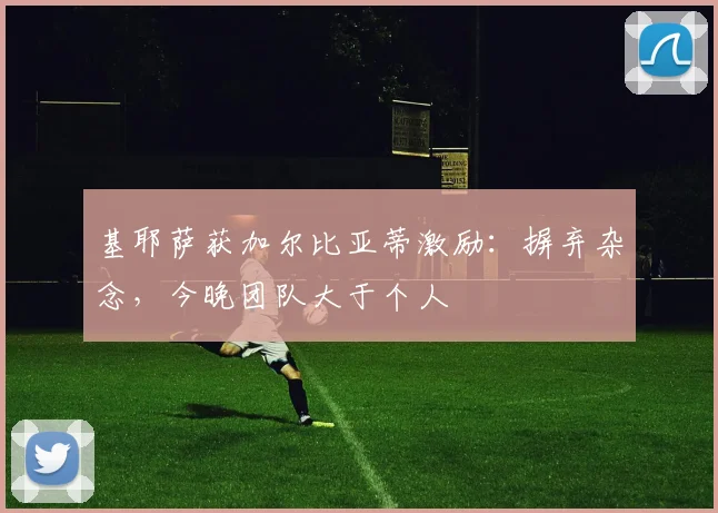 基耶萨获加尔比亚蒂激励：摒弃杂念，今晚团队大于个人